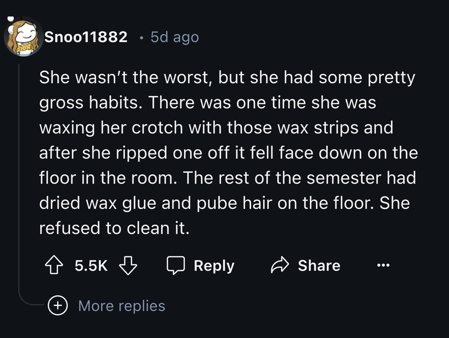 screenshot - Snoo11882 5d ago She wasn't the worst, but she had some pretty gross habits. There was one time she was waxing her crotch with those wax strips and after she ripped one off it fell face down on the floor in the room. The rest of the semester 